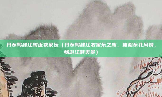 丹东鸭绿江附近农家乐(丹东鸭绿江农家乐之旅,体验东北风情,畅游江畔美景)