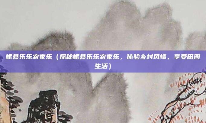 岷县乐乐农家乐(探秘岷县乐乐农家乐,体验乡村风情,享受田园生活)