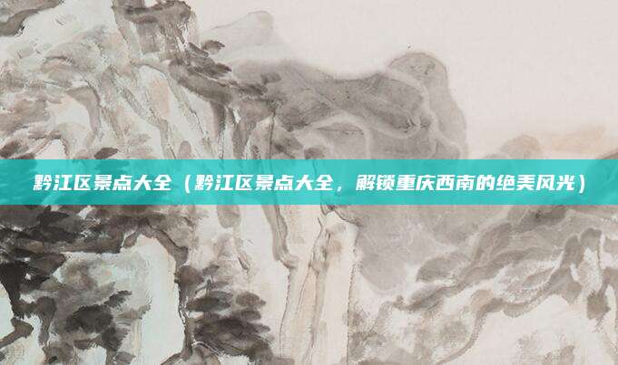 黔江区景点大全（黔江区景点大全，解锁重庆西南的绝美风光）