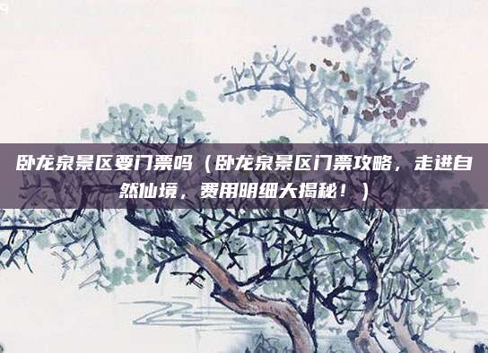 卧龙泉景区要门票吗(卧龙泉景区门票攻略,走进自然仙境,费用明细大揭秘!)