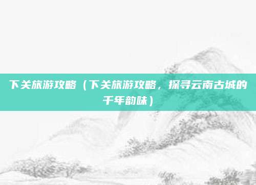 下关旅游攻略(下关旅游攻略,探寻云南古城的千年韵味)