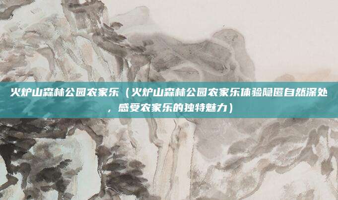 火炉山森林公园农家乐（火炉山森林公园农家乐体验隐匿自然深处，感受农家乐的独特魅力）