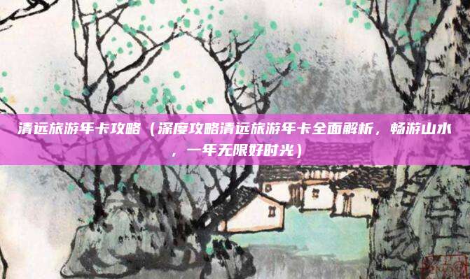 清远旅游年卡攻略(深度攻略清远旅游年卡全面解析,畅游山水,一年无限好时光)