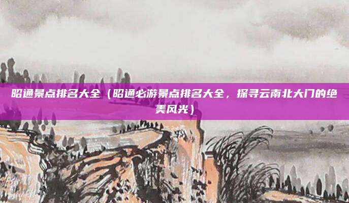 昭通景点排名大全(昭通必游景点排名大全,探寻云南北大门的绝美风光)