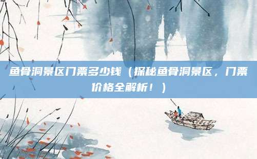 鱼骨洞景区门票多少钱(探秘鱼骨洞景区,门票价格全解析!)