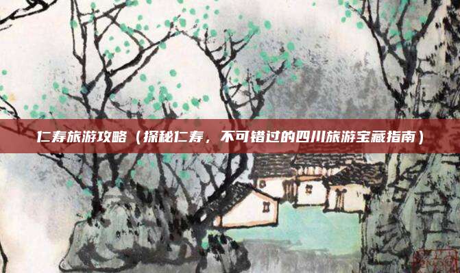 仁寿旅游攻略(探秘仁寿,不可错过的四川旅游宝藏指南)