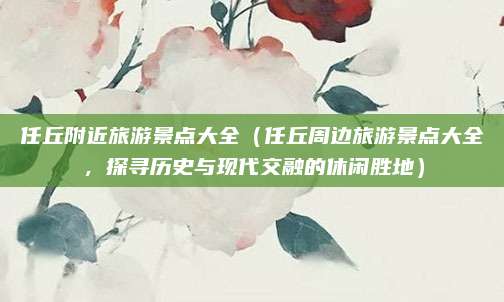 任丘附近旅游景点大全(任丘周边旅游景点大全,探寻历史与现代交融的休闲胜地)