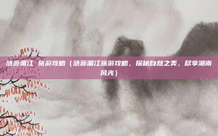 涟源湄江 旅游攻略（涟源湄江旅游攻略，探秘自然之美，尽享湖南风光）