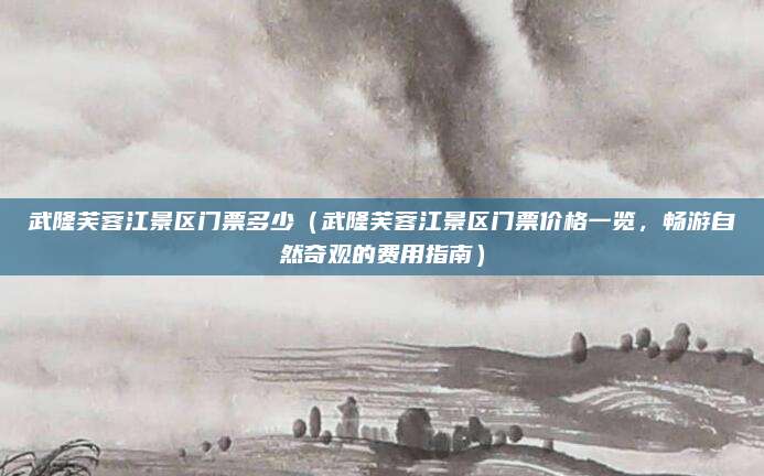 武隆芙蓉江景区门票多少(武隆芙蓉江景区门票价格一览,畅游自然奇观的费用指南)