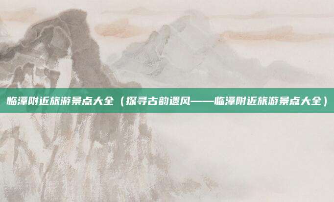 临漳附近旅游景点大全（探寻古韵遗风——临漳附近旅游景点大全）