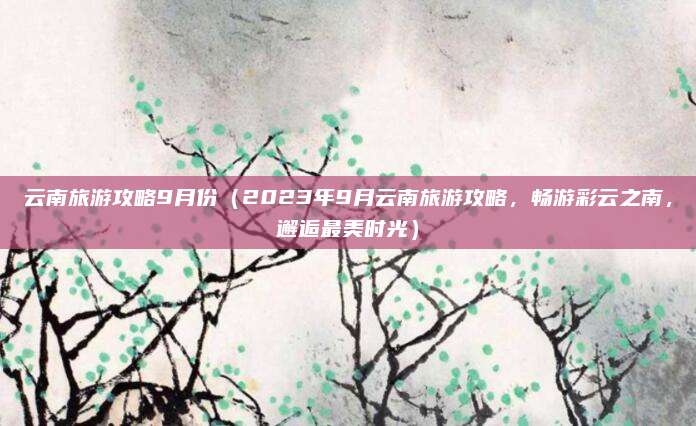 云南旅游攻略9月份（2023年9月云南旅游攻略，畅游彩云之南，邂逅最美时光）