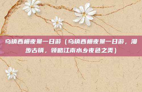乌镇西栅夜景一日游(乌镇西栅夜景一日游,漫步古镇,领略江南水乡夜色之美)