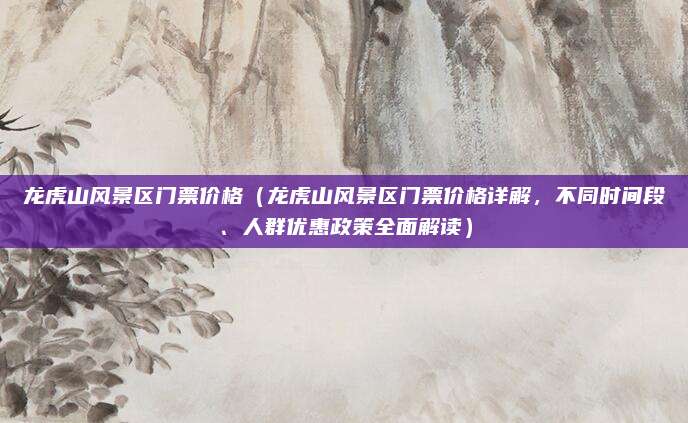 龙虎山风景区门票价格(龙虎山风景区门票价格详解,不同时间段、人群优惠政策全面解读)