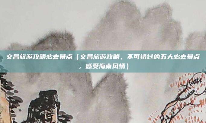 文昌旅游攻略必去景点(文昌旅游攻略,不可错过的五大必去景点,感受海南风情)
