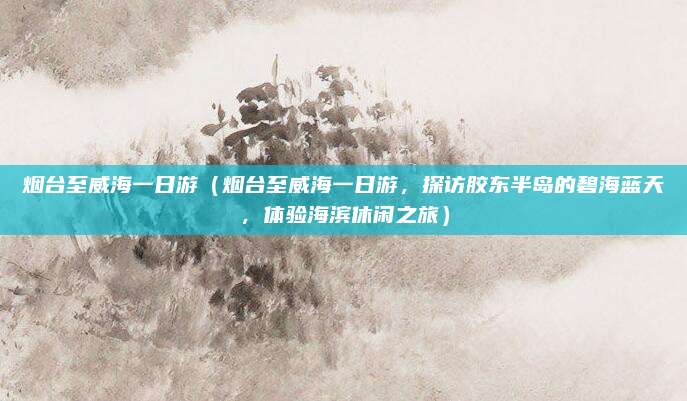 烟台至威海一日游(烟台至威海一日游,探访胶东半岛的碧海蓝天,体验海滨休闲之旅)