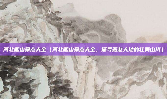 河北爬山景点大全(河北爬山景点大全,探寻燕赵大地的壮美山川)