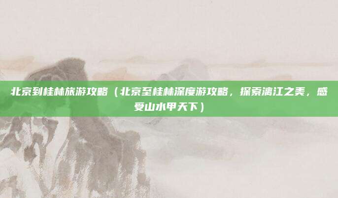 北京到桂林旅游攻略(北京至桂林深度游攻略,探索漓江之美,感受山水甲天下)
