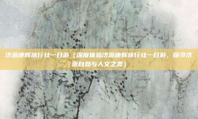 济源康辉旅行社一日游(深度体验济源康辉旅行社一日游,探寻济源自然与人文之美)