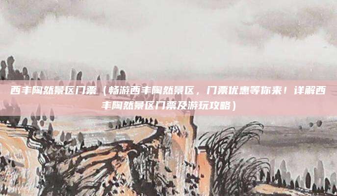 西丰陶然景区门票(畅游西丰陶然景区,门票优惠等你来!详解西丰陶然景区门票及游玩攻略)