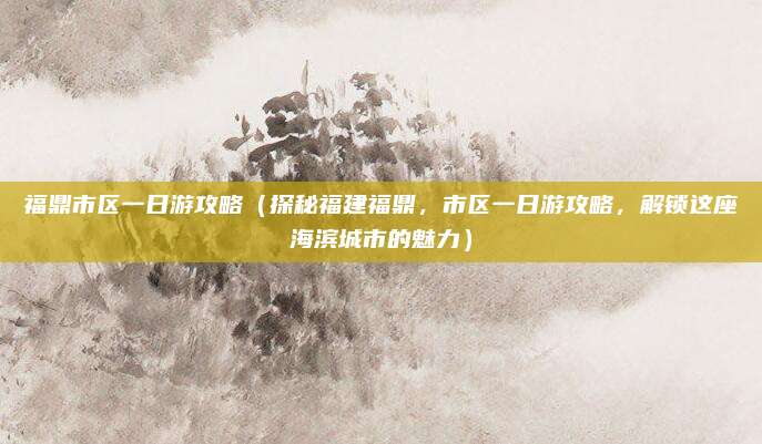 福鼎市区一日游攻略(探秘福建福鼎,市区一日游攻略,解锁这座海滨城市的魅力)
