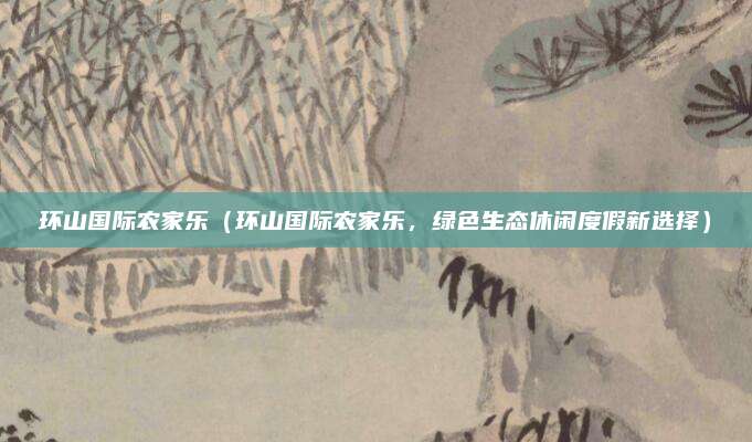 环山国际农家乐(环山国际农家乐,绿色生态休闲度假新选择)