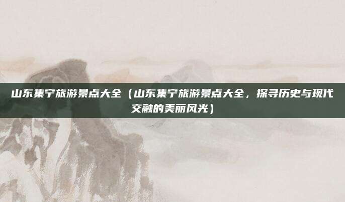 山东集宁旅游景点大全(山东集宁旅游景点大全,探寻历史与现代交融的美丽风光)