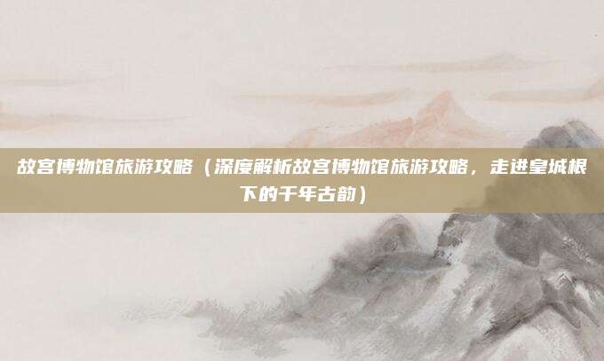 故宫博物馆旅游攻略(深度解析故宫博物馆旅游攻略,走进皇城根下的千年古韵)