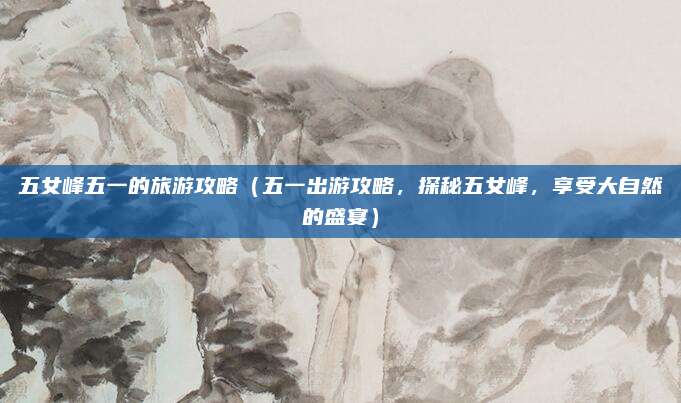 五女峰五一的旅游攻略(五一出游攻略,探秘五女峰,享受大自然的盛宴)