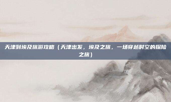 天津到埃及旅游攻略(天津出发,埃及之旅,一场穿越时空的探险之旅)