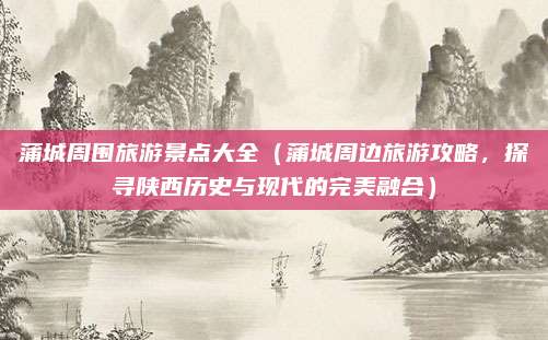 蒲城周围旅游景点大全(蒲城周边旅游攻略,探寻陕西历史与现代的完美融合)