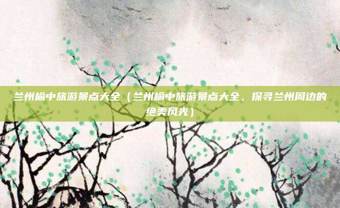 兰州榆中旅游景点大全(兰州榆中旅游景点大全,探寻兰州周边的绝美风光)