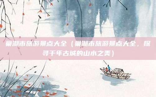 巢湖市旅游景点大全(巢湖市旅游景点大全,探寻千年古城的山水之美)