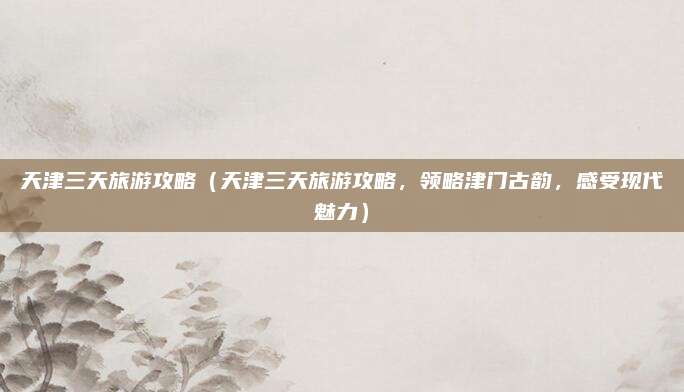 天津三天旅游攻略(天津三天旅游攻略,领略津门古韵,感受现代魅力)