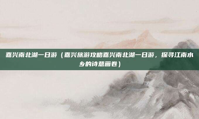 嘉兴南北湖一日游(嘉兴旅游攻略嘉兴南北湖一日游,探寻江南水乡的诗意画卷)