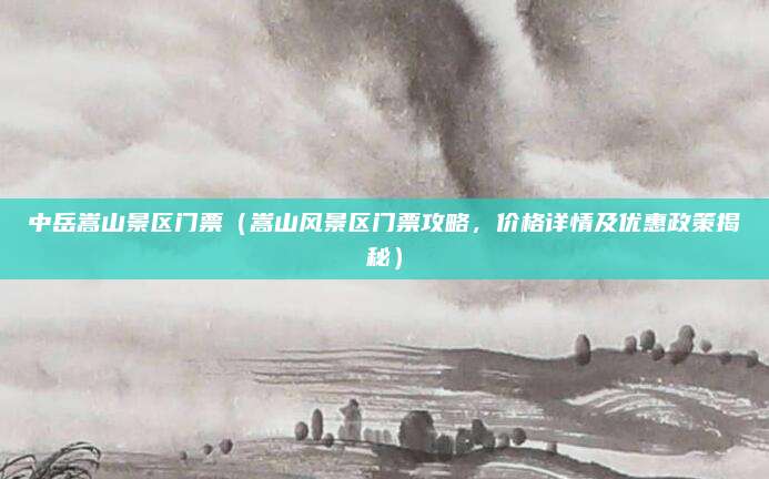 中岳嵩山景区门票(嵩山风景区门票攻略,价格详情及优惠政策揭秘)