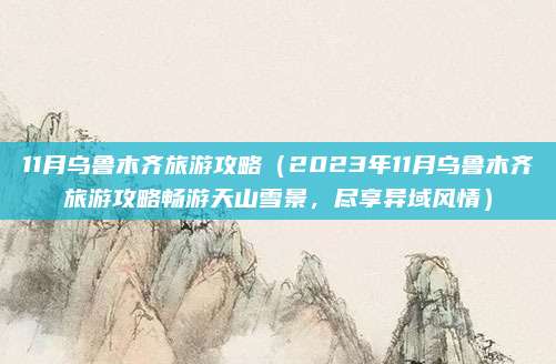 11月乌鲁木齐旅游攻略（2023年11月乌鲁木齐旅游攻略畅游天山雪景，尽享异域风情）