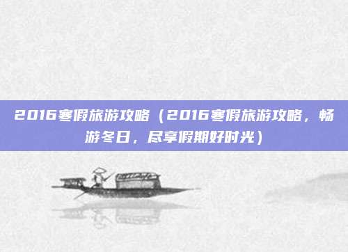 2016寒假旅游攻略（2016寒假旅游攻略，畅游冬日，尽享假期好时光）
