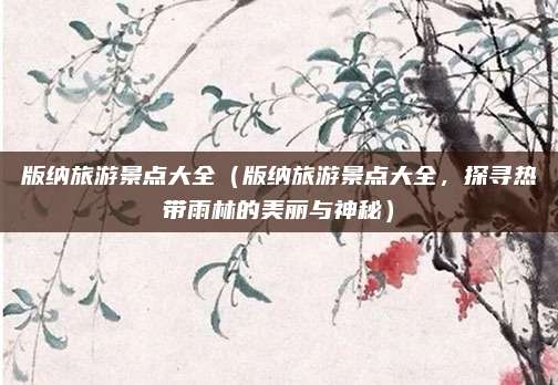 版纳旅游景点大全(版纳旅游景点大全,探寻热带雨林的美丽与神秘)