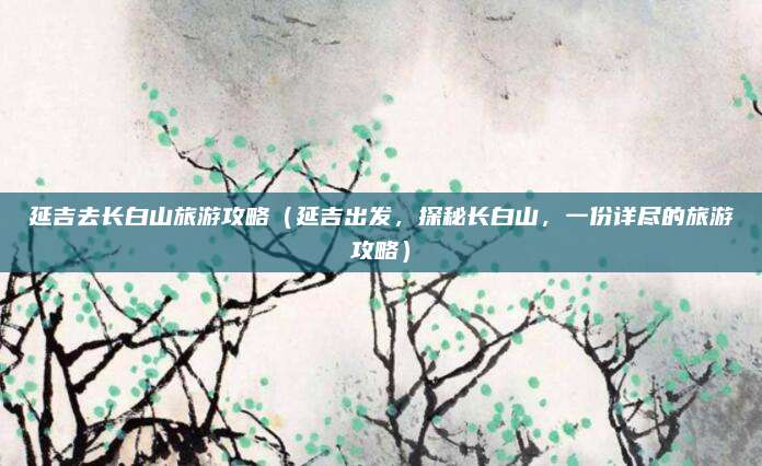 延吉去长白山旅游攻略(延吉出发,探秘长白山,一份详尽的旅游攻略)