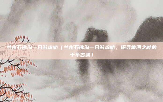 兰州石佛沟一日游攻略（兰州石佛沟一日游攻略，探寻黄河之畔的千年古韵）