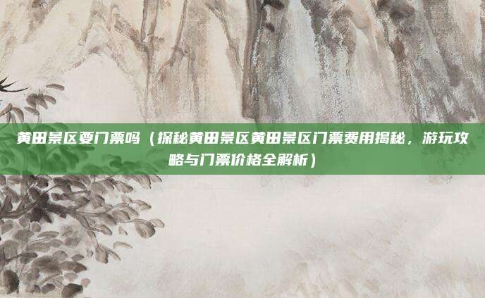 黄田景区要门票吗(探秘黄田景区黄田景区门票费用揭秘,游玩攻略与门票价格全解析)