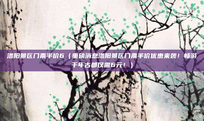洛阳景区门票半价6(重磅消息洛阳景区门票半价优惠来袭!畅游千年古都仅需6元!)