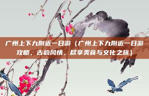 广州上下九附近一日游(广州上下九附近一日游攻略,古韵风情,尽享美食与文化之旅)