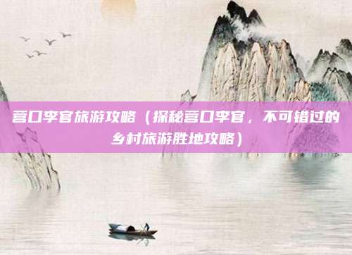 营口李官旅游攻略(探秘营口李官,不可错过的乡村旅游胜地攻略)