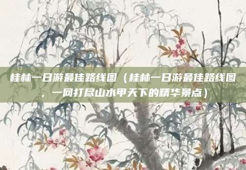 桂林一日游最佳路线图（桂林一日游最佳路线图，一网打尽山水甲天下的精华景点）