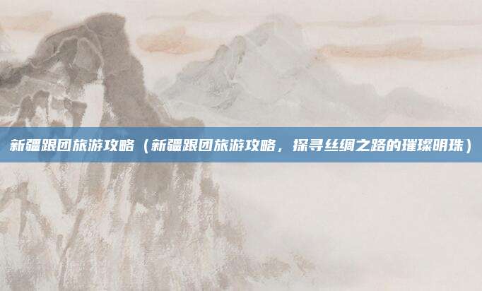 新疆跟团旅游攻略(新疆跟团旅游攻略,探寻丝绸之路的璀璨明珠)