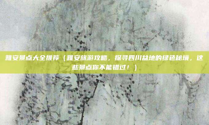 雅安景点大全推荐(雅安旅游攻略,探寻四川盆地的绿色秘境,这些景点你不能错过!)