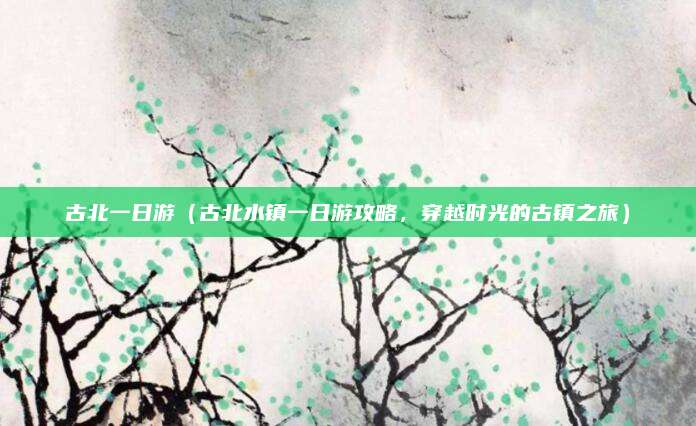 古北一日游(古北水镇一日游攻略,穿越时光的古镇之旅)