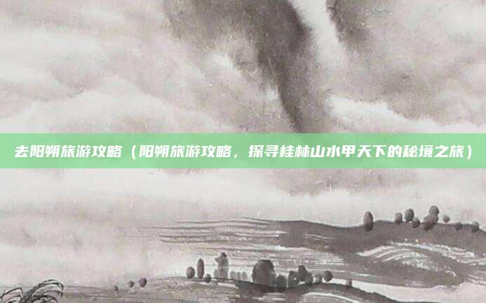 去阳朔旅游攻略(阳朔旅游攻略,探寻桂林山水甲天下的秘境之旅)