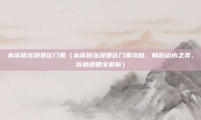 本溪桓龙湖景区门票(本溪桓龙湖景区门票攻略,畅游山水之美,价格透明全解析)